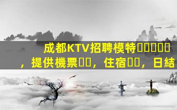 成都KTV招聘模特，提供機票，住宿，日結
